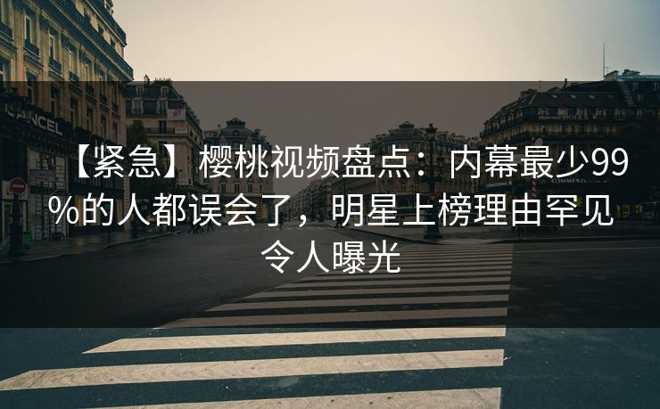 【紧急】樱桃视频盘点:内幕最少99%的人都误会了,明星上榜理由罕见令人曝光