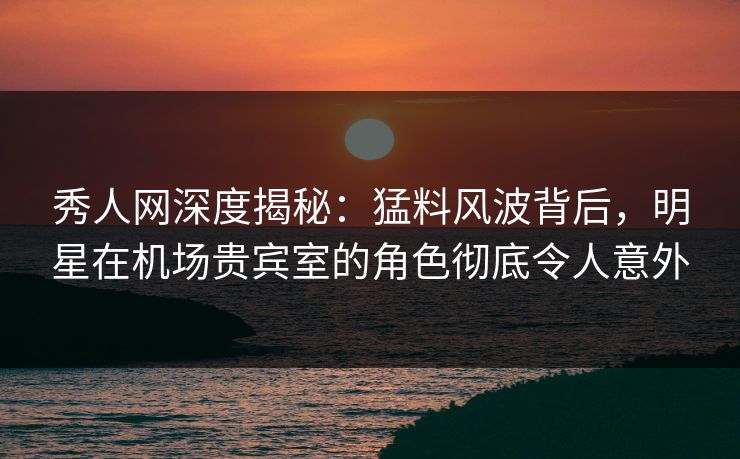 秀人网深度揭秘：猛料风波背后，明星在机场贵宾室的角色彻底令人意外