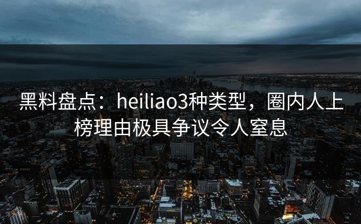 黑料盘点：heiliao3种类型，圈内人上榜理由极具争议令人窒息