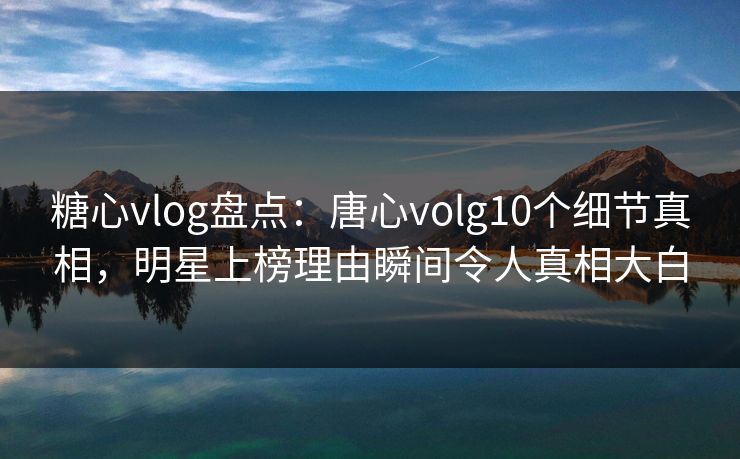 糖心vlog盘点：唐心volg10个细节真相，明星上榜理由瞬间令人真相大白