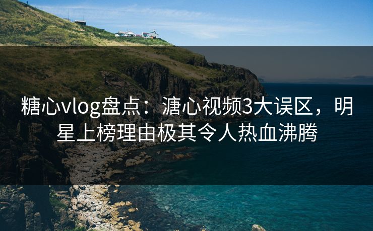 糖心vlog盘点：溏心视频3大误区，明星上榜理由极其令人热血沸腾