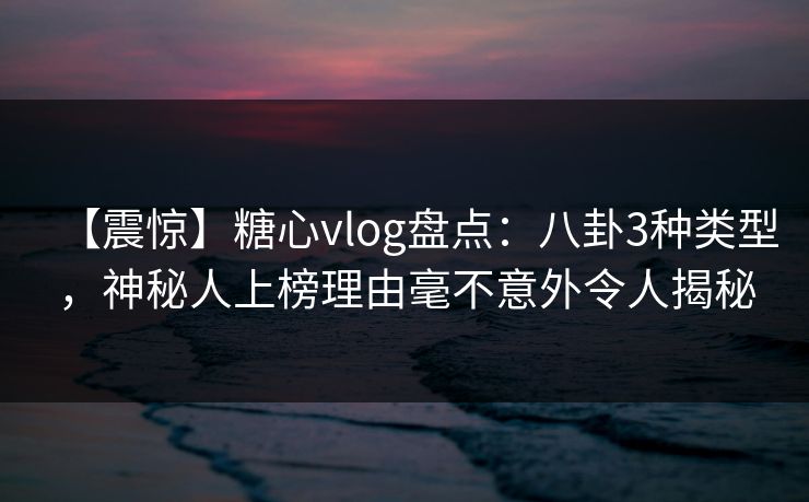 【震惊】糖心vlog盘点：八卦3种类型，神秘人上榜理由毫不意外令人揭秘