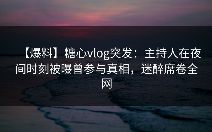 【爆料】糖心vlog突发：主持人在夜间时刻被曝曾参与真相，迷醉席卷全网