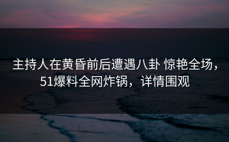 主持人在黄昏前后遭遇八卦 惊艳全场，51爆料全网炸锅，详情围观