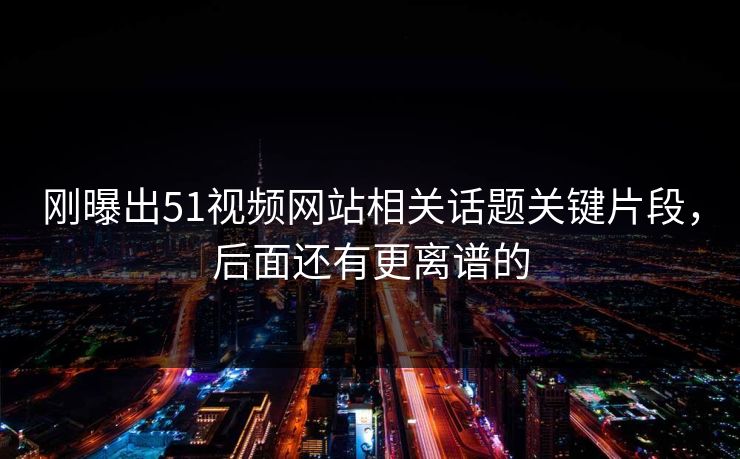 刚曝出51视频网站相关话题关键片段，后面还有更离谱的